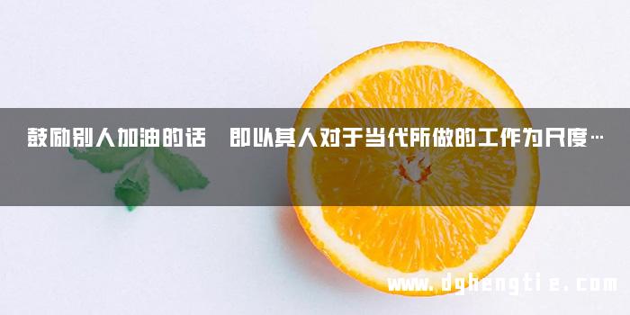 鼓励别人加油的话 即以其人对于当代所做的工作为尺度…